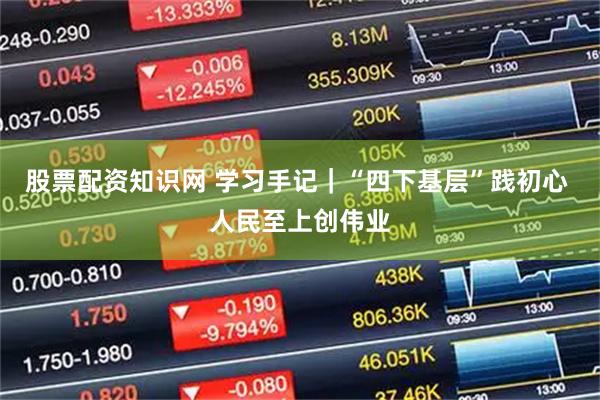 股票配资知识网 学习手记|“四下基层”践初心 人民至上创伟业