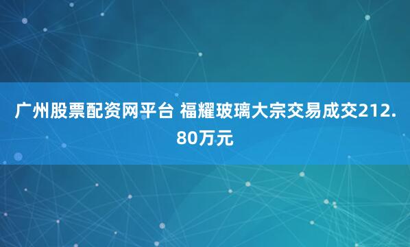 广州股票配资网平台 福耀玻璃大宗交易成交212.80万元