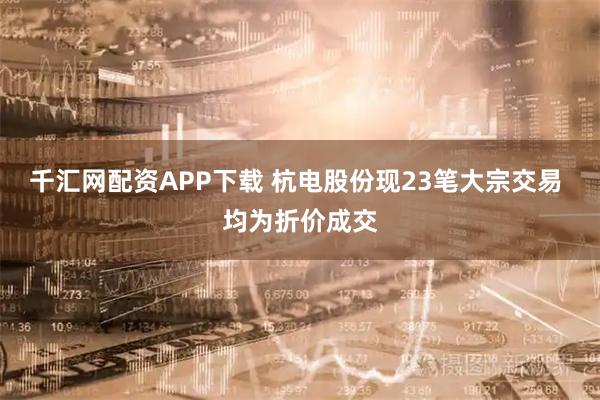 千汇网配资APP下载 杭电股份现23笔大宗交易 均为折价成交